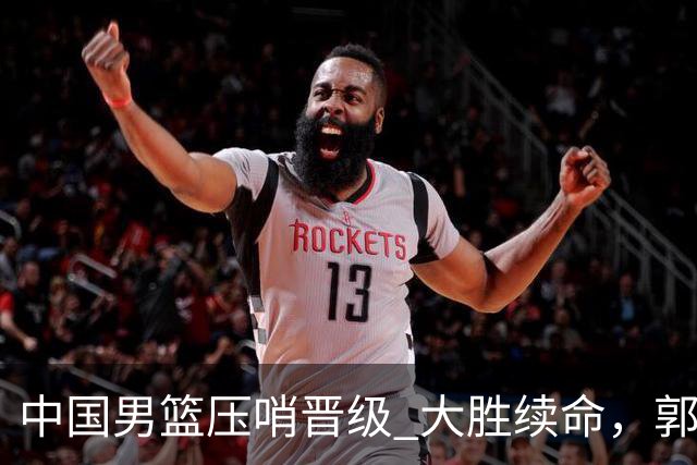 中国男篮压哨晋级 大胜续命，郭士强不会下课 但挑战才刚刚开始！