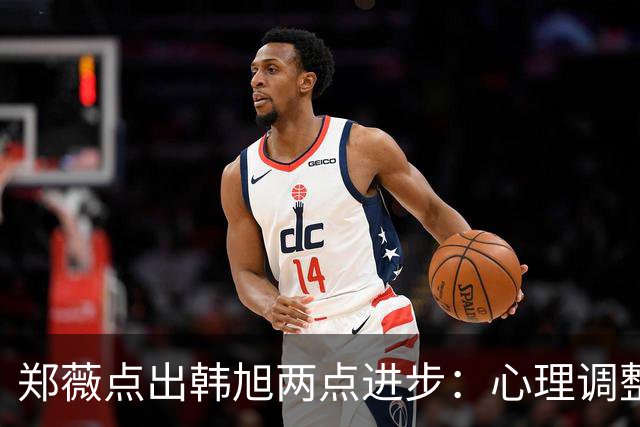 郑薇点出韩旭两点进步：心理调整能力和领导力
