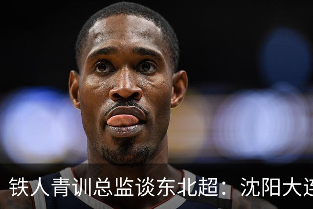 铁人青训总监谈东北超：沈阳大连长春争霸，主要依托青训梯队优势