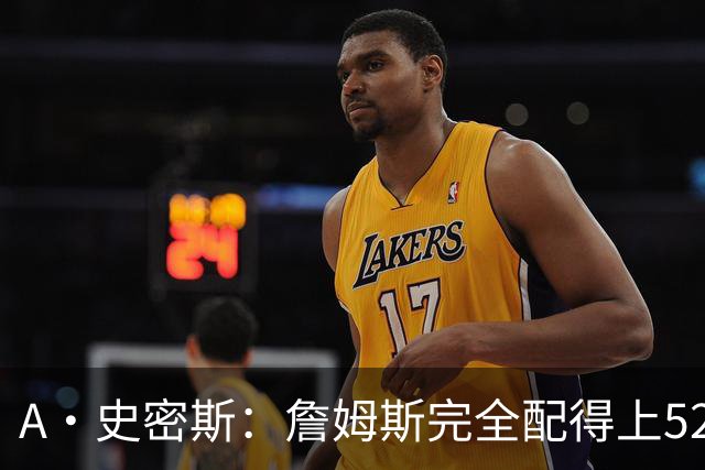 A·史密斯：詹姆斯完全配得上5200万 他仍是NBA前15球员&票房前三