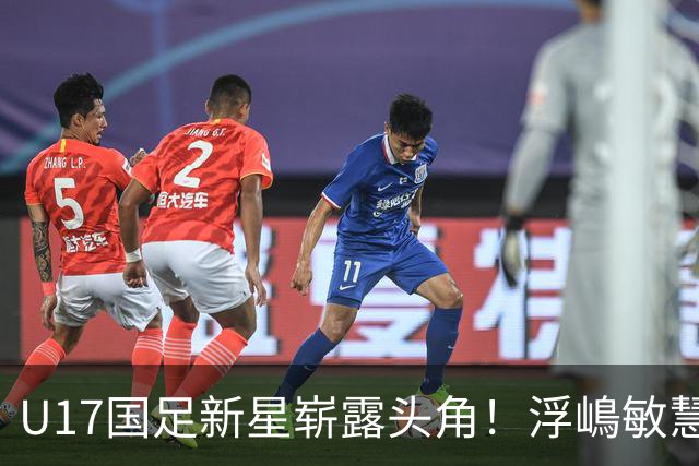U17国足新星崭露头角！浮嶋敏慧眼识珠，首秀破门助力大胜！